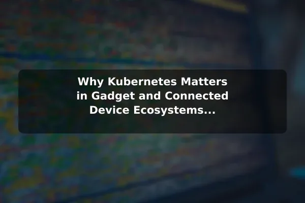 Why Kubernetes Matters in Gadget and Connected Device Ecosystems Kubernetes Explained: Core Uses and Key Benefits